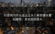 91官网为什么这么上头？有些镜头看似随意，其实后劲很大