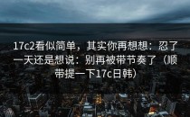 17c2看似简单，其实你再想想：忍了一天还是想说：别再被带节奏了（顺带提一下17c日韩）