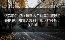 这次轮到17cc最新入口翻车？我最意外的是：知情人爆料：真正的转折点在昨晚