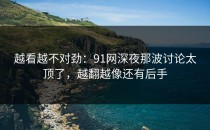 越看越不对劲：91网深夜那波讨论太顶了，越翻越像还有后手