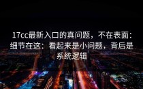 17cc最新入口的真问题，不在表面：细节在这：看起来是小问题，背后是系统逻辑