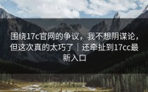 围绕17c官网的争议，我不想阴谋论，但这次真的太巧了｜还牵扯到17cc最新入口