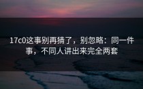 17c0这事别再猜了，别忽略：同一件事，不同人讲出来完全两套