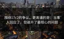 围绕17c2的争议，更离谱的是：当事人回应了，但避开了最核心的问题