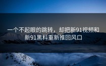 一个不起眼的跳转，却把新91视频和新91黑料重新推回风口