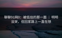 聊聊91网0：被低估的那一面 ｜ 明明没哭，但回家路上一直在想