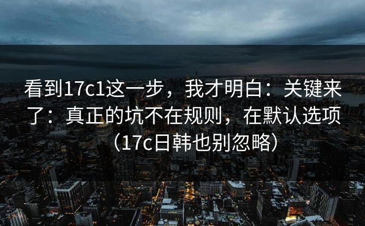 看到17c1这一步,我才明白:关键来了:真正的坑不在规则,在默认选项(17c日韩也别忽略) 第1张 看到17c1这一步,我才明白:关键来了:真正的坑不在规则,在默认选项(17c日韩也别忽略) 第1张