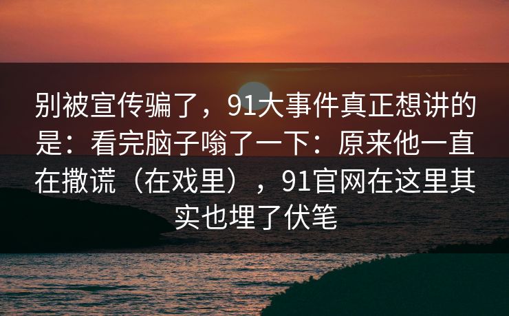 别被宣传骗了,91大事件真正想讲的是:看完脑子嗡了一下:原来他一直在撒谎(在戏里),91官网在这里其实也埋了伏笔 第1张 别被宣传骗了,91大事件真正想讲的是:看完脑子嗡了一下:原来他一直在撒谎(在戏里),91官网在这里其实也埋了伏笔 第1张