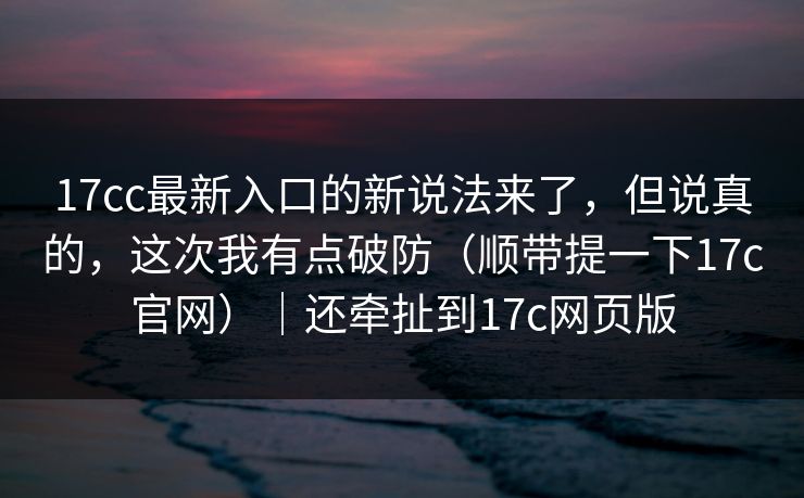 17cc最新入口的新说法来了,但说真的,这次我有点破防(顺带提一下17c官网)|还牵扯到17c网页版 第1张 17cc最新入口的新说法来了,但说真的,这次我有点破防(顺带提一下17c官网)|还牵扯到17c网页版 第1张