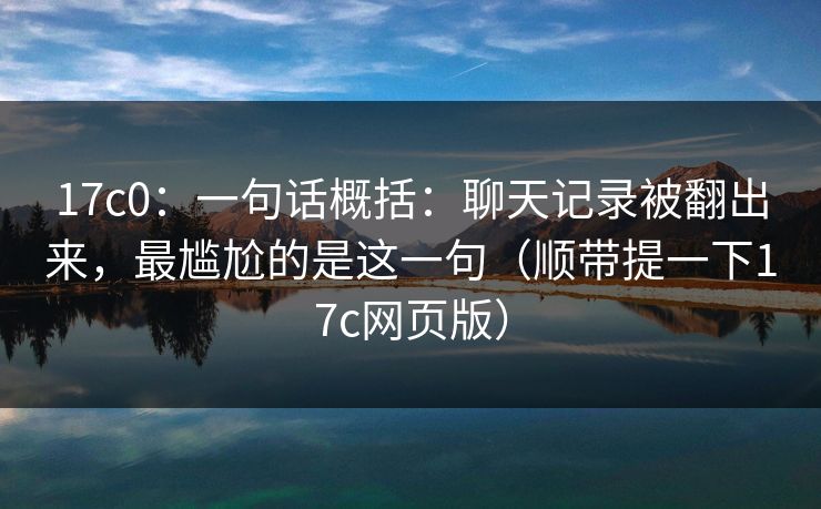 17c0:一句话概括:聊天记录被翻出来,最尴尬的是这一句(顺带提一下17c网页版) 第1张 17c0:一句话概括:聊天记录被翻出来,最尴尬的是这一句(顺带提一下17c网页版) 第1张