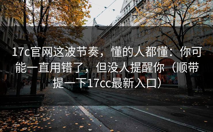 17c官网这波节奏,懂的人都懂:你可能一直用错了,但没人提醒你(顺带提一下17cc最新入口) 第1张 17c官网这波节奏,懂的人都懂:你可能一直用错了,但没人提醒你(顺带提一下17cc最新入口) 第1张