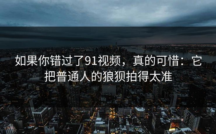 如果你错过了91视频，真的可惜：它把普通人的狼狈拍得太准  第1张