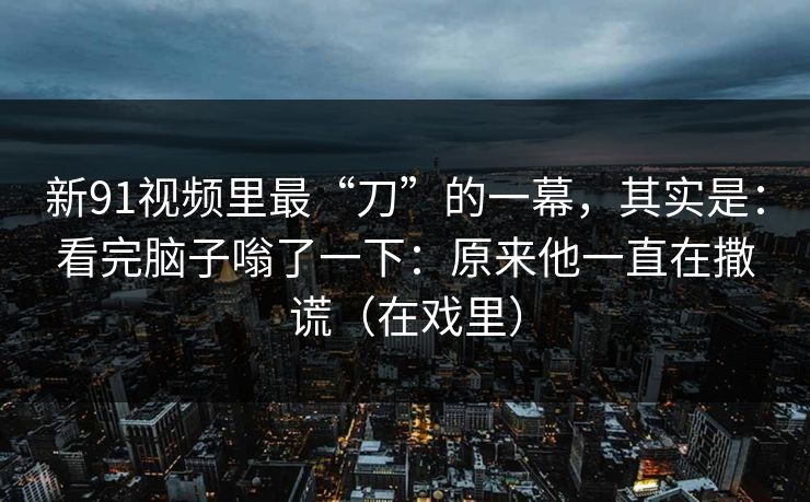 新91视频里最“刀”的一幕,其实是:看完脑子嗡了一下:原来他一直在撒谎(在戏里) 第1张 新91视频里最“刀”的一幕,其实是:看完脑子嗡了一下:原来他一直在撒谎(在戏里) 第1张