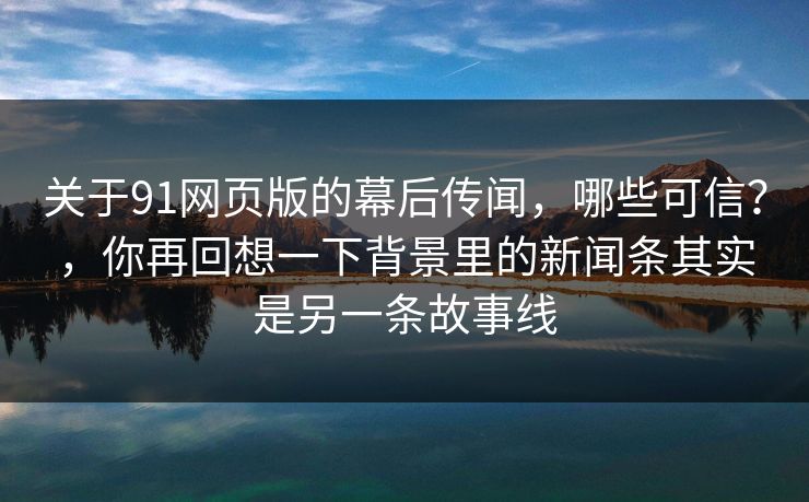 关于91网页版的幕后传闻,哪些可信?,你再回想一下背景里的新闻条其实是另一条故事线 第1张 关于91网页版的幕后传闻,哪些可信?,你再回想一下背景里的新闻条其实是另一条故事线 第1张