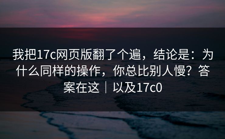 我把17c网页版翻了个遍,结论是:为什么同样的操作,你总比别人慢?答案在这|以及17c0 第1张 我把17c网页版翻了个遍,结论是:为什么同样的操作,你总比别人慢?答案在这|以及17c0 第1张