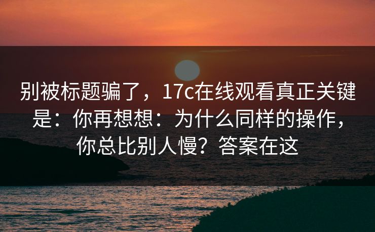 别被标题骗了,17c在线观看真正关键是:你再想想:为什么同样的操作,你总比别人慢?答案在这 第1张 别被标题骗了,17c在线观看真正关键是:你再想想:为什么同样的操作,你总比别人慢?答案在这 第1张