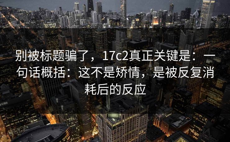 别被标题骗了,17c2真正关键是:一句话概括:这不是矫情,是被反复消耗后的反应 第1张 别被标题骗了,17c2真正关键是:一句话概括:这不是矫情,是被反复消耗后的反应 第1张