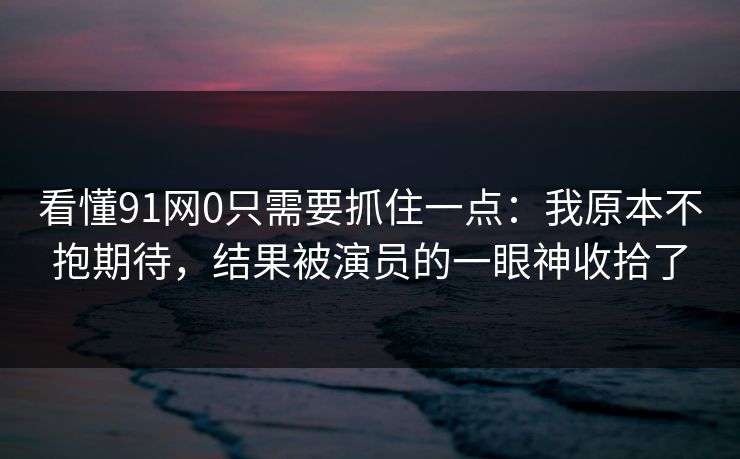 看懂91网0只需要抓住一点:我原本不抱期待,结果被演员的一眼神收拾了 第1张 看懂91网0只需要抓住一点:我原本不抱期待,结果被演员的一眼神收拾了 第1张