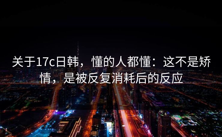 关于17c日韩,懂的人都懂:这不是矫情,是被反复消耗后的反应 第1张 关于17c日韩,懂的人都懂:这不是矫情,是被反复消耗后的反应 第1张