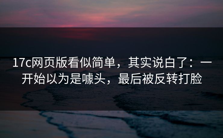 17c网页版看似简单，其实说白了：一开始以为是噱头，最后被反转打脸  第1张