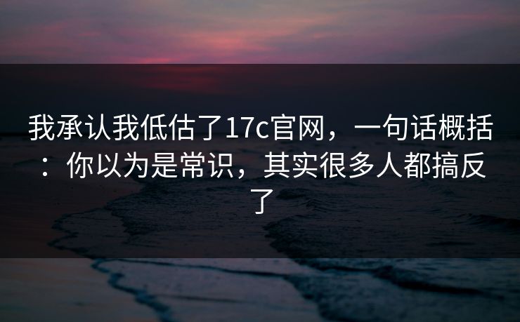 我承认我低估了17c官网，一句话概括：你以为是常识，其实很多人都搞反了  第1张