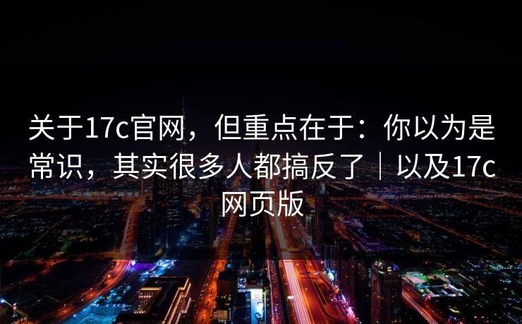 关于17c官网，但重点在于：你以为是常识，其实很多人都搞反了｜以及17c网页版  第1张