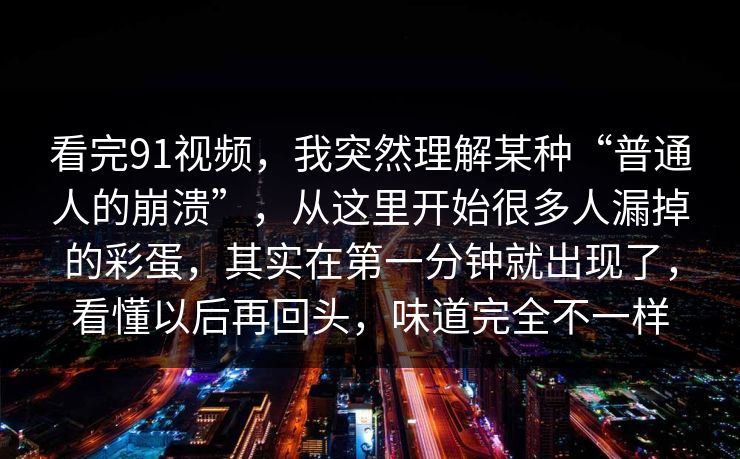 看完91视频，我突然理解某种“普通人的崩溃”，从这里开始很多人漏掉的彩蛋，其实在第一分钟就出现了，看懂以后再回头，味道完全不一样