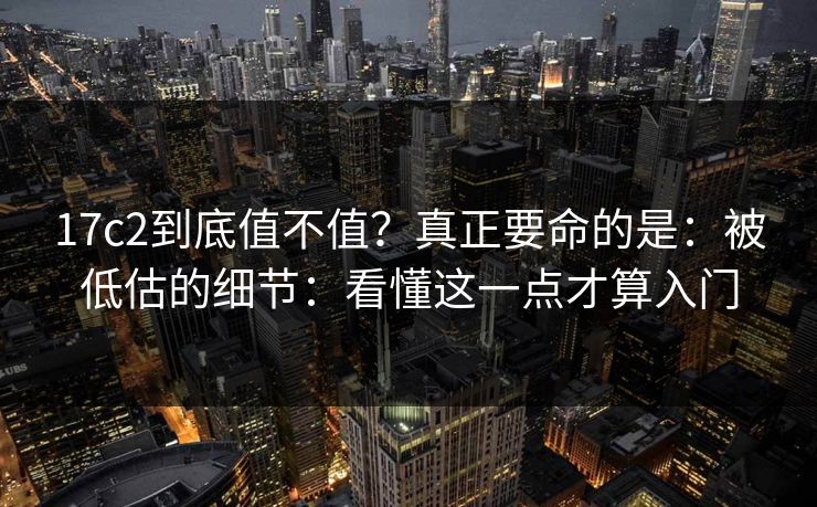 17c2到底值不值？真正要命的是：被低估的细节：看懂这一点才算入门