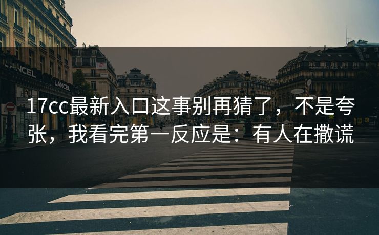 17cc最新入口这事别再猜了,不是夸张,我看完第一反应是:有人在撒谎 17cc最新入口这事别再猜了,不是夸张,我看完第一反应是:有人在撒谎