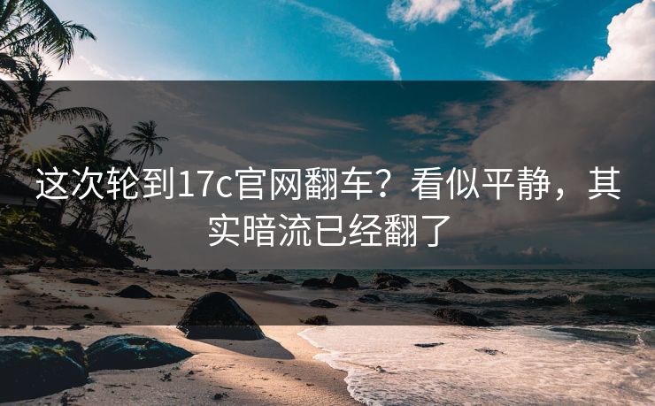 这次轮到17c官网翻车？看似平静，其实暗流已经翻了