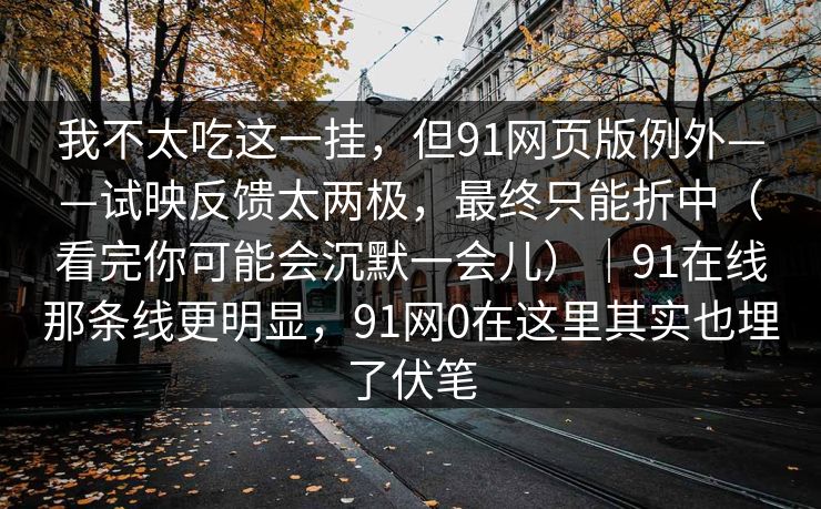 我不太吃这一挂，但91网页版例外——试映反馈太两极，最终只能折中（看完你可能会沉默一会儿）｜91在线那条线更明显，91网0在这里其实也埋了伏笔