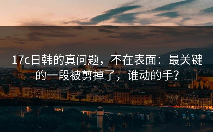 17c日韩的真问题，不在表面：最关键的一段被剪掉了，谁动的手？