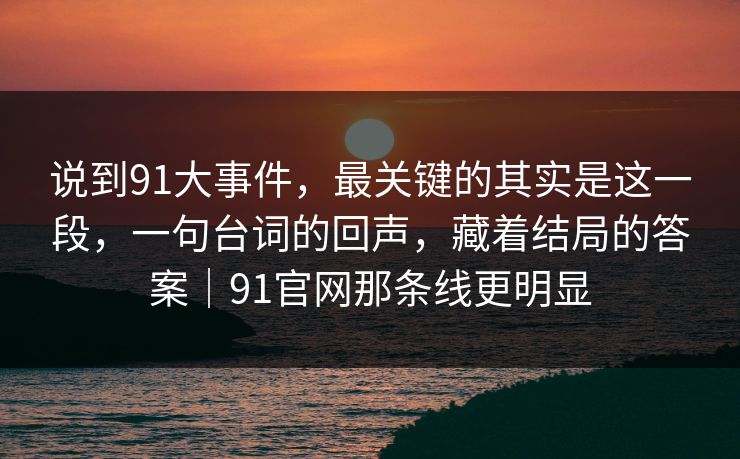 说到91大事件，最关键的其实是这一段，一句台词的回声，藏着结局的答案｜91官网那条线更明显