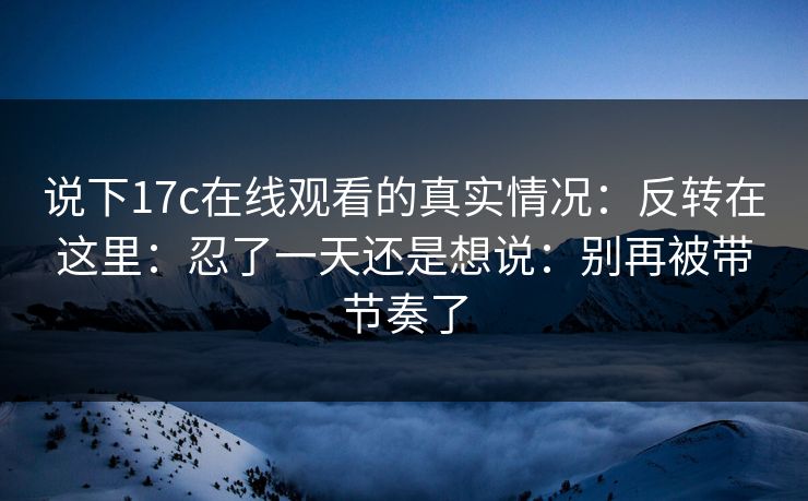 说下17c在线观看的真实情况:反转在这里:忍了一天还是想说:别再被带节奏了 说下17c在线观看的真实情况:反转在这里:忍了一天还是想说:别再被带节奏了