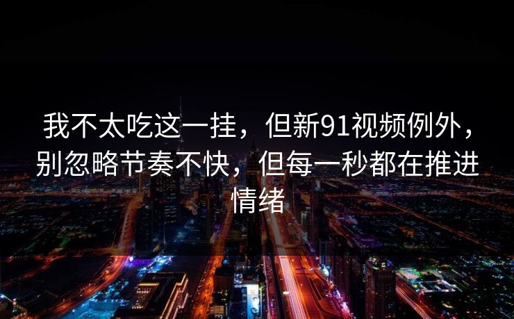 我不太吃这一挂，但新91视频例外，别忽略节奏不快，但每一秒都在推进情绪