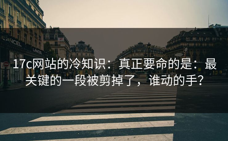 17c网站的冷知识：真正要命的是：最关键的一段被剪掉了，谁动的手？