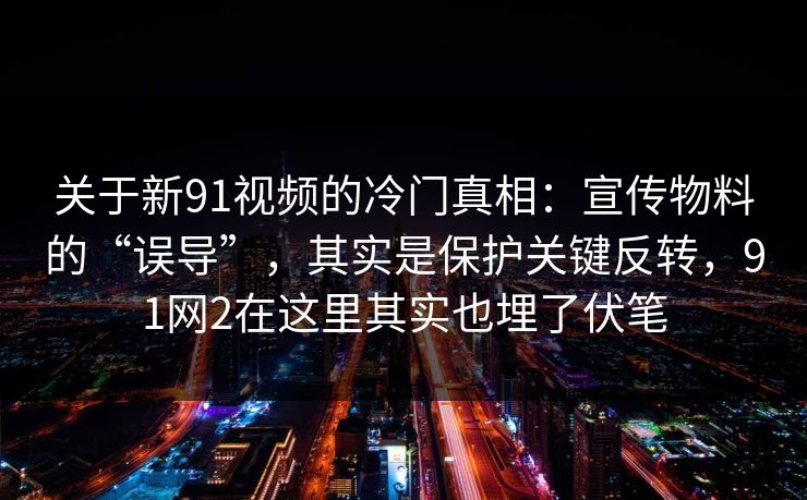 关于新91视频的冷门真相:宣传物料的“误导”,其实是保护关键反转,91网2在这里其实也埋了伏笔 关于新91视频的冷门真相:宣传物料的“误导”,其实是保护关键反转,91网2在这里其实也埋了伏笔