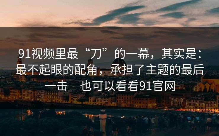 91视频里最“刀”的一幕，其实是：最不起眼的配角，承担了主题的最后一击｜也可以看看91官网