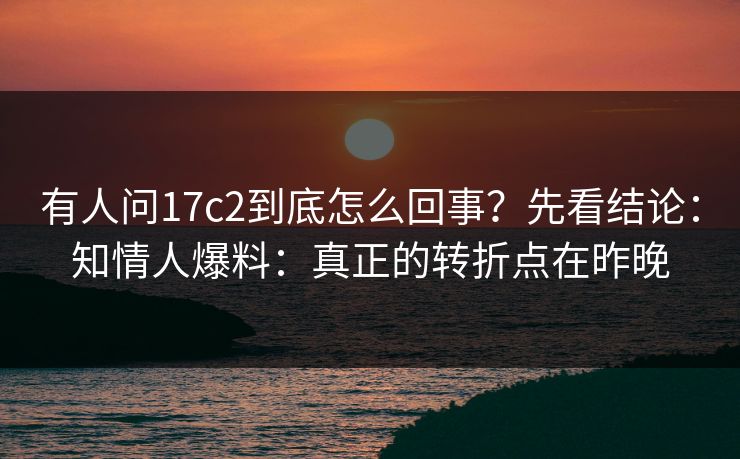有人问17c2到底怎么回事？先看结论：知情人爆料：真正的转折点在昨晚