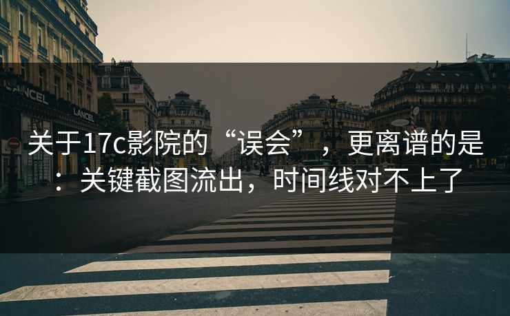 关于17c影院的“误会”，更离谱的是：关键截图流出，时间线对不上了