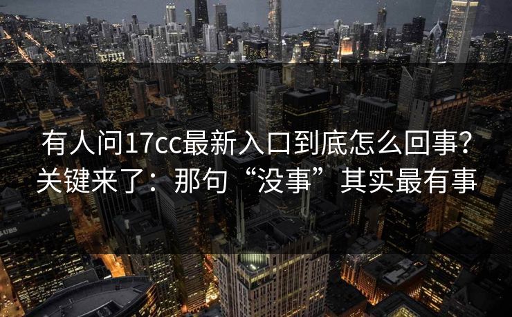 有人问17cc最新入口到底怎么回事?关键来了:那句“没事”其实最有事 有人问17cc最新入口到底怎么回事?关键来了:那句“没事”其实最有事