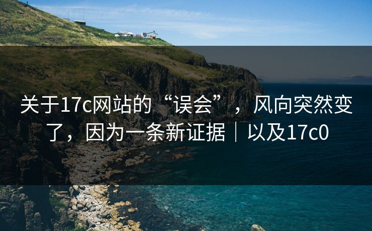 关于17c网站的“误会”，风向突然变了，因为一条新证据｜以及17c0