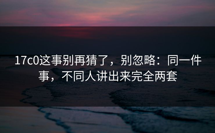 17c0这事别再猜了，别忽略：同一件事，不同人讲出来完全两套
