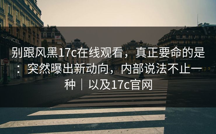 别跟风黑17c在线观看,真正要命的是:突然曝出新动向,内部说法不止一种|以及17c官网 第1张 别跟风黑17c在线观看,真正要命的是:突然曝出新动向,内部说法不止一种|以及17c官网 第1张