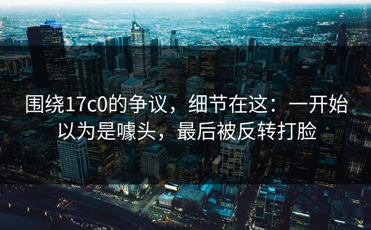 围绕17c0的争议,细节在这:一开始以为是噱头,最后被反转打脸 第1张 围绕17c0的争议,细节在这:一开始以为是噱头,最后被反转打脸 第1张