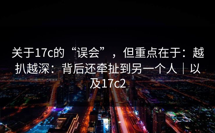 关于17c的“误会”，但重点在于：越扒越深：背后还牵扯到另一个人｜以及17c2  第1张