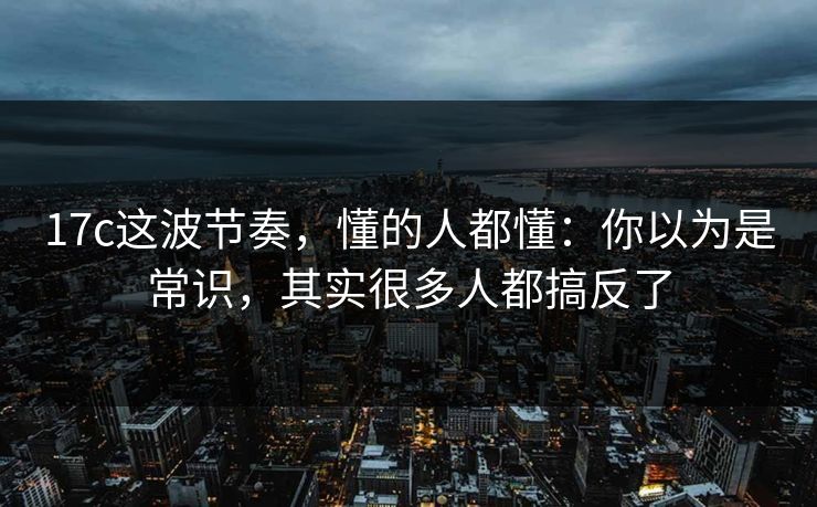 17c这波节奏,懂的人都懂:你以为是常识,其实很多人都搞反了 第1张 17c这波节奏,懂的人都懂:你以为是常识,其实很多人都搞反了 第1张