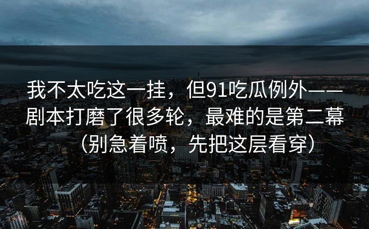 我不太吃这一挂,但91吃瓜例外——剧本打磨了很多轮,最难的是第二幕(别急着喷,先把这层看穿) 第1张 我不太吃这一挂,但91吃瓜例外——剧本打磨了很多轮,最难的是第二幕(别急着喷,先把这层看穿) 第1张
