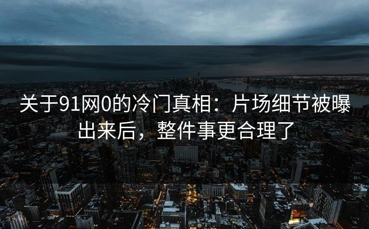 关于91网0的冷门真相：片场细节被曝出来后，整件事更合理了