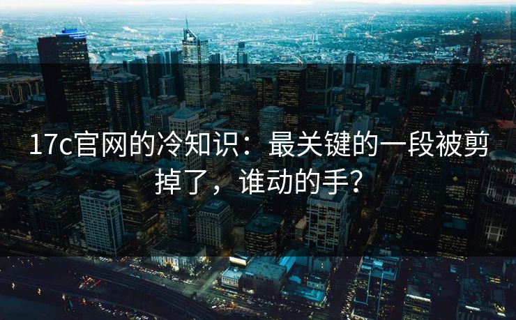 17c官网的冷知识：最关键的一段被剪掉了，谁动的手？